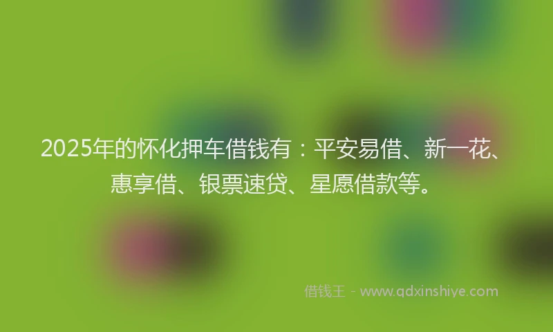 2025年的怀化押车借钱有：平安易借、新一花、惠享借、银票速贷、星愿借款等。