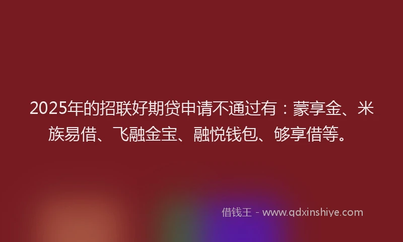 2025年的招联好期贷申请不通过有：蒙享金、米族易借、飞融金宝、融悦钱包、够享借等。