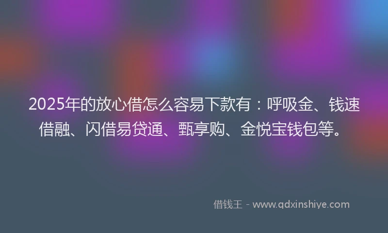 2025年的放心借怎么容易下款有：呼吸金、钱速借融、闪借易贷通、甄享购、金悦宝钱包等。