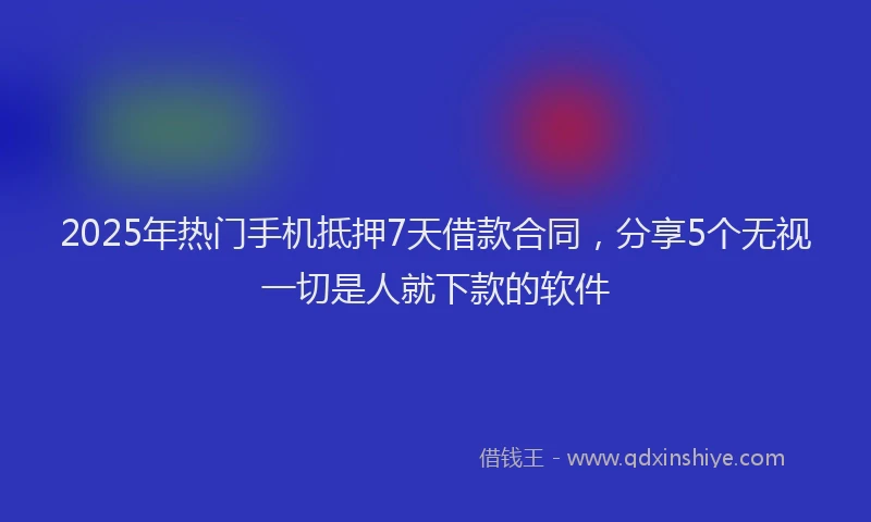 2025年热门手机抵押7天借款合同，分享5个无视一切是人就下款的软件