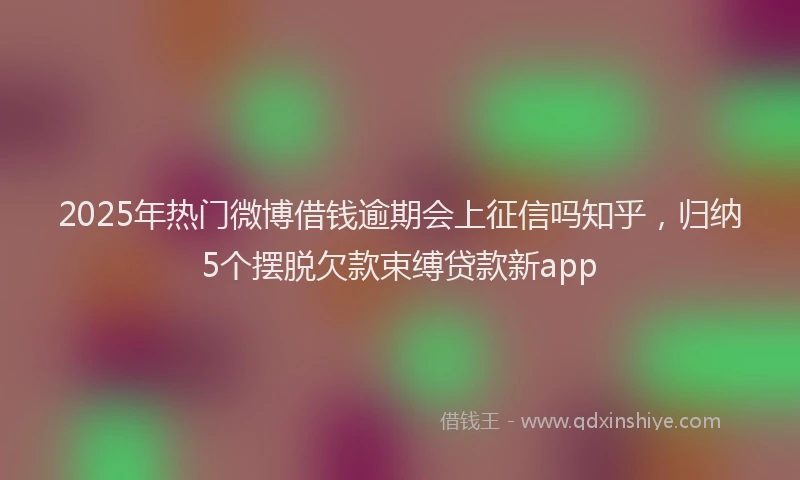 2025年热门微博借钱逾期会上征信吗知乎，归纳5个摆脱欠款束缚贷款新app