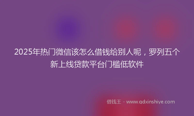 2025年热门微信该怎么借钱给别人呢，罗列五个新上线贷款平台门槛低软件