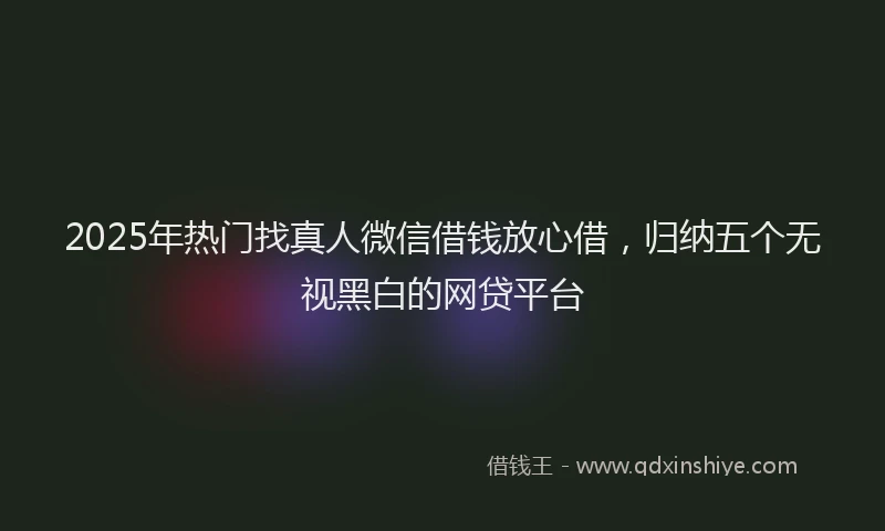 2025年热门找真人微信借钱放心借，归纳五个无视黑白的网贷平台