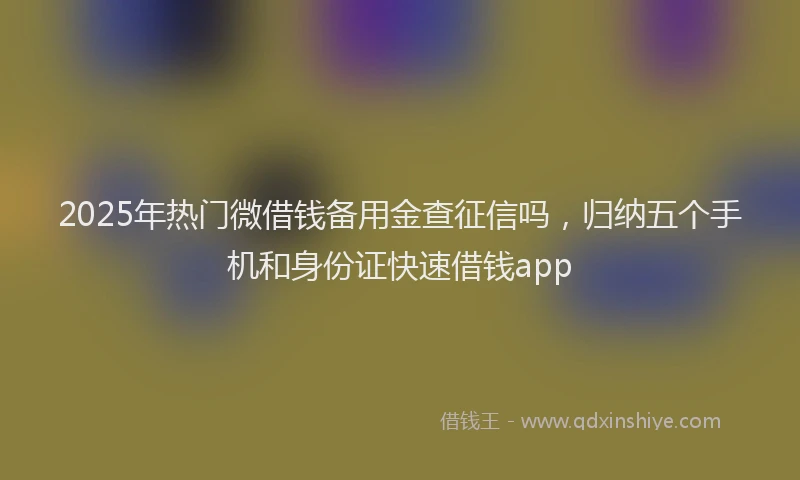 2025年热门微借钱备用金查征信吗，归纳五个手机和身份证快速借钱app