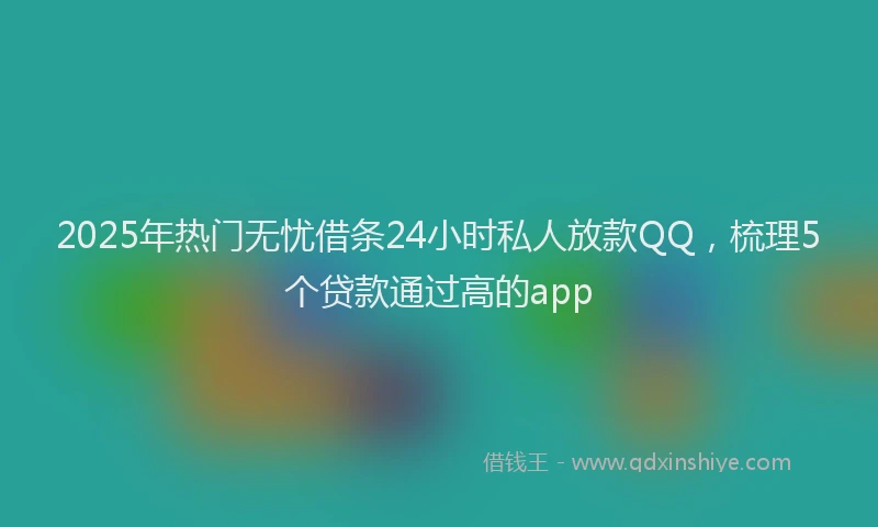 2025年热门无忧借条24小时私人放款QQ，梳理5个贷款通过高的app