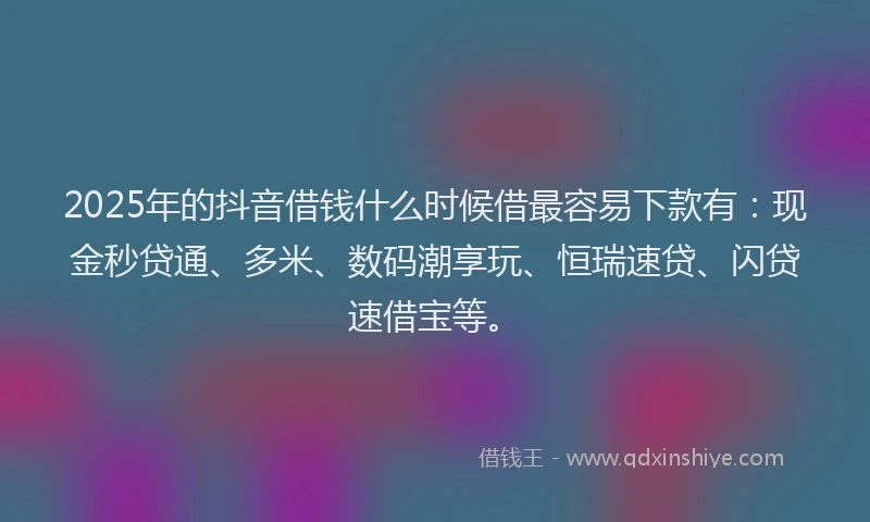 2025年的抖音借钱什么时候借最容易下款有：现金秒贷通、多米、数码潮享玩、恒瑞速贷、闪贷速借宝等。