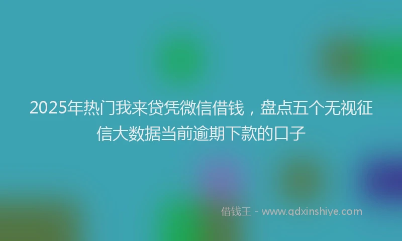 2025年热门我来贷凭微信借钱，盘点五个无视征信大数据当前逾期下款的口子