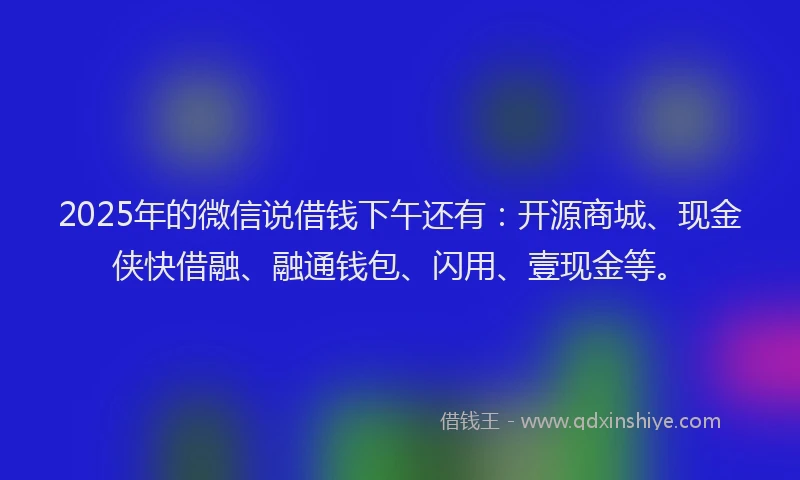 2025年的微信说借钱下午还有：开源商城、现金侠快借融、融通钱包、闪用、壹现金等。