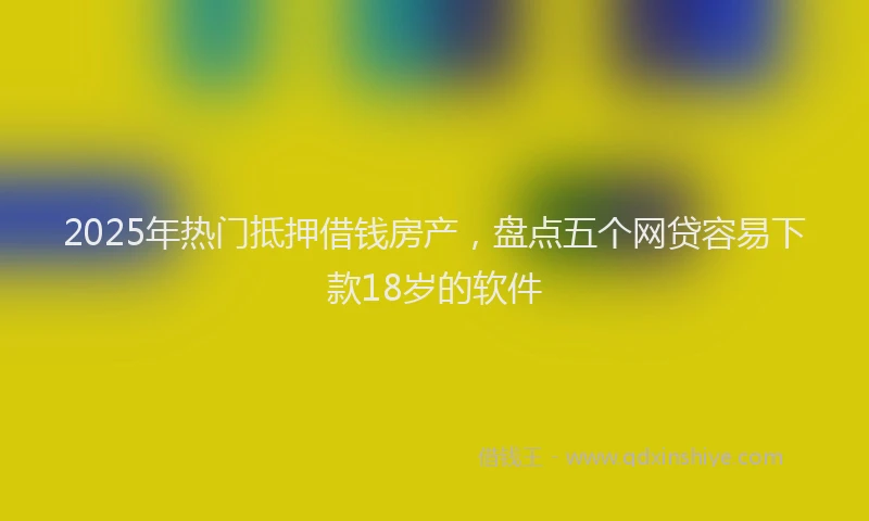 2025年热门抵押借钱房产，盘点五个网贷容易下款18岁的软件