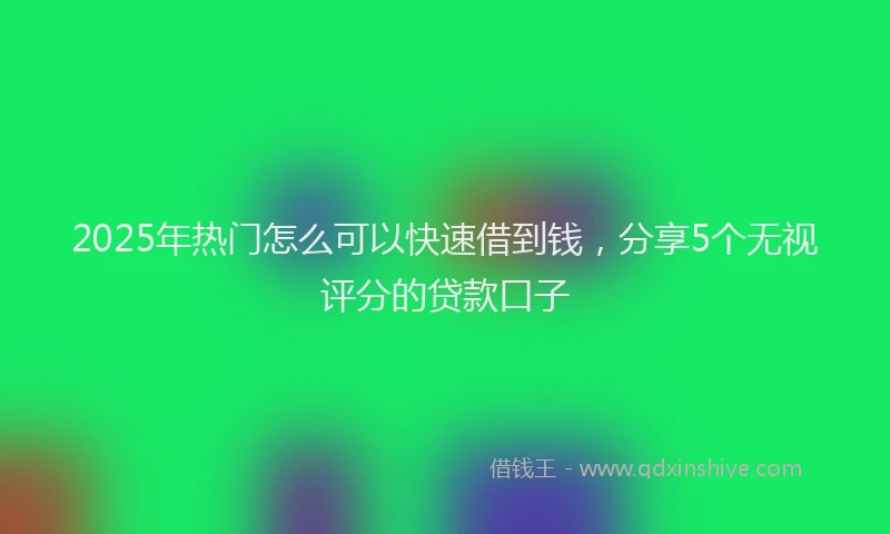 2025年热门怎么可以快速借到钱，分享5个无视评分的贷款口子