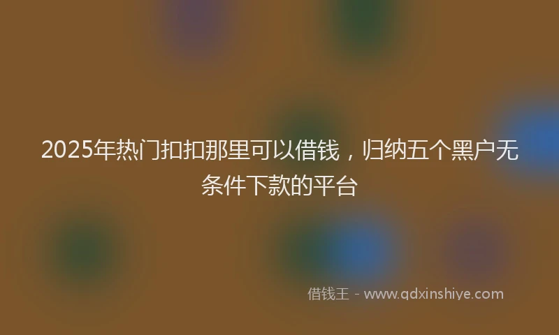 2025年热门扣扣那里可以借钱，归纳五个黑户无条件下款的平台