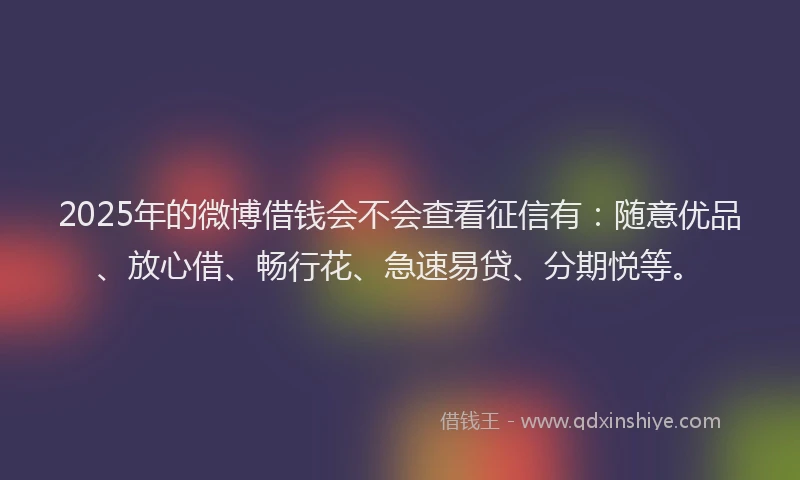 2025年的微博借钱会不会查看征信有：随意优品、放心借、畅行花、急速易贷、分期悦等。