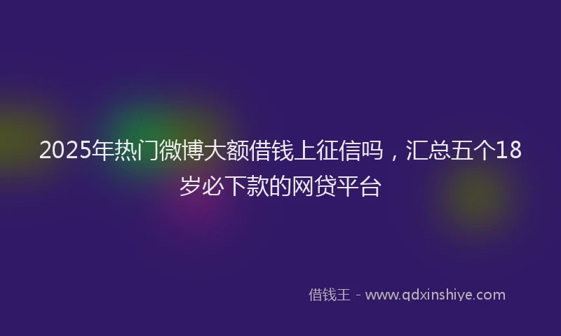 2025年热门微博大额借钱上征信吗，汇总五个18岁必下款的网贷平台