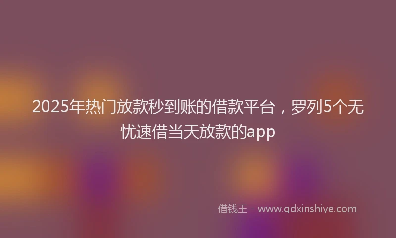 2025年热门放款秒到账的借款平台，罗列5个无忧速借当天放款的app