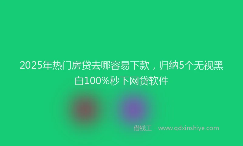 2025年热门房贷去哪容易下款，归纳5个无视黑白100%秒下网贷软件