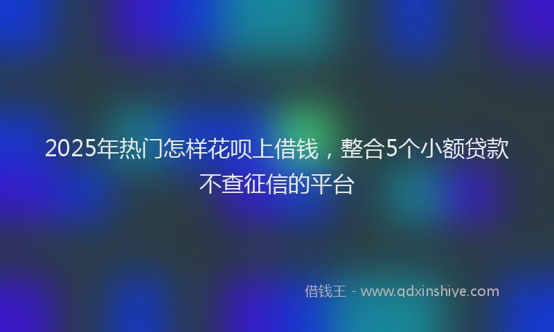 2025年热门怎样花呗上借钱，整合5个小额贷款不查征信的平台