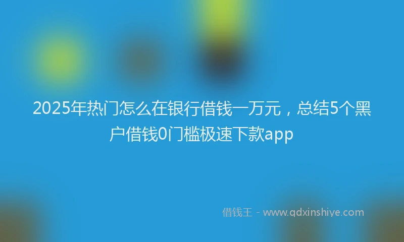 2025年热门怎么在银行借钱一万元，总结5个黑户借钱0门槛极速下款app