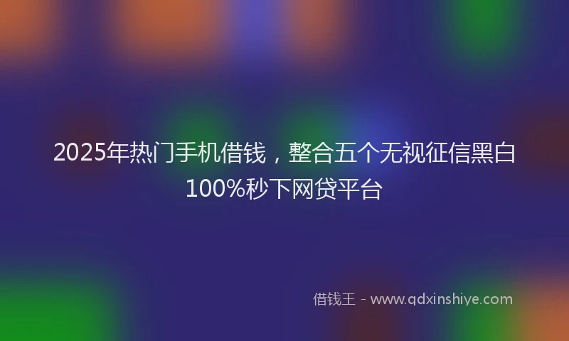 2025年热门手机借钱，整合五个无视征信黑白100%秒下网贷平台