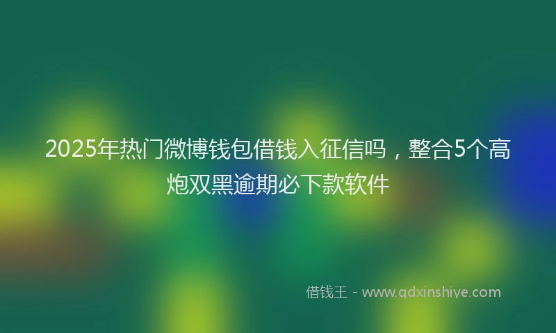 2025年热门微博钱包借钱入征信吗，整合5个高炮双黑逾期必下款软件