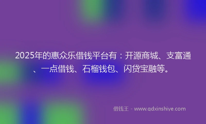 2025年的惠众乐借钱平台有：开源商城、支富通、一点借钱、石榴钱包、闪贷宝融等。