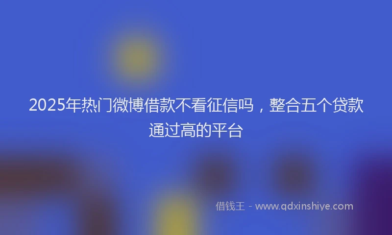 2025年热门微博借款不看征信吗，整合五个贷款通过高的平台