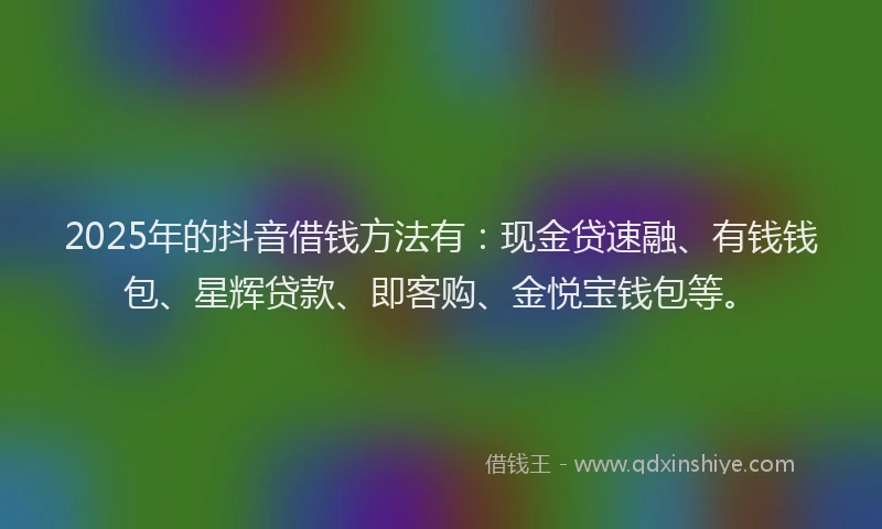 2025年的抖音借钱方法有：现金贷速融、有钱钱包、星辉贷款、即客购、金悦宝钱包等。