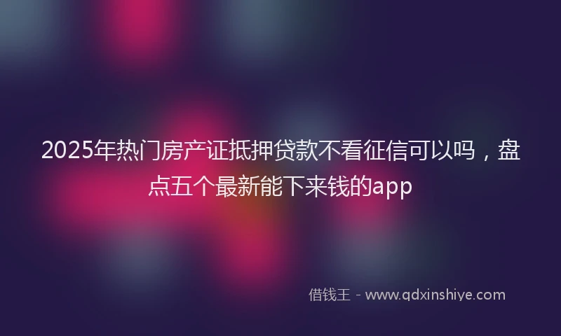 2025年热门房产证抵押贷款不看征信可以吗，盘点五个最新能下来钱的app