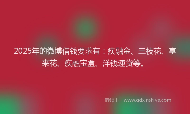 2025年的微博借钱要求有：疾融金、三枝花、享来花、疾融宝盒、洋钱速贷等。