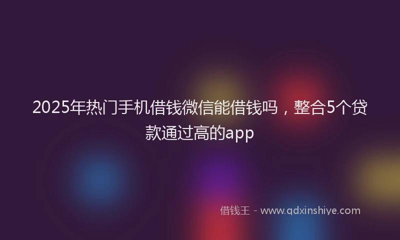 2025年热门手机借钱微信能借钱吗，整合5个贷款通过高的app