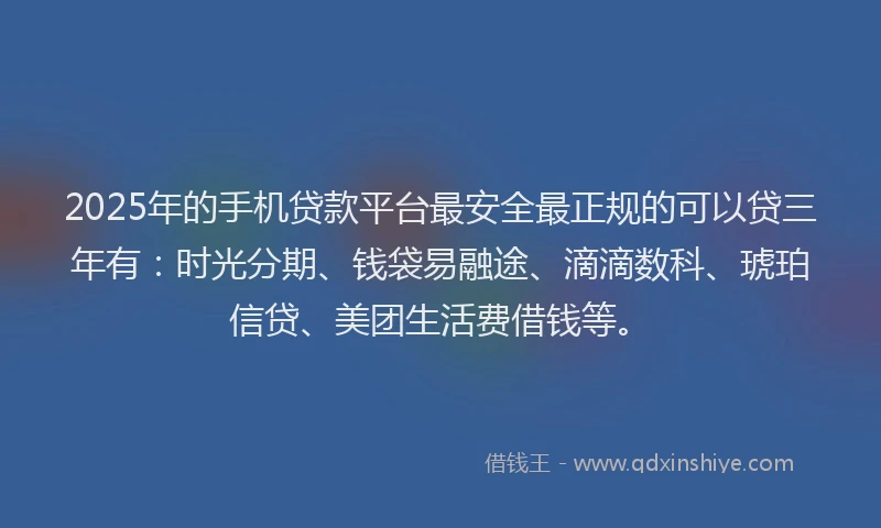 2025年的手机贷款平台最安全最正规的可以贷三年有：时光分期、钱袋易融途、滴滴数科、琥珀信贷、美团生活费借钱等。