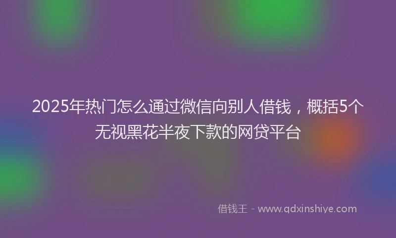 2025年热门怎么通过微信向别人借钱，概括5个无视黑花半夜下款的网贷平台