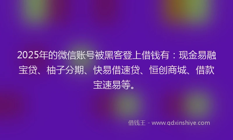 2025年的微信账号被黑客登上借钱有：现金易融宝贷、柚子分期、快易借速贷、恒创商城、借款宝速易等。