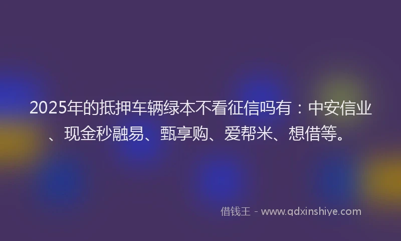 2025年的抵押车辆绿本不看征信吗有：中安信业、现金秒融易、甄享购、爱帮米、想借等。