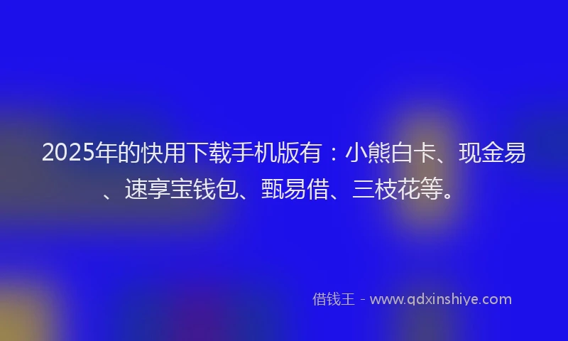 2025年的快用下载手机版有：小熊白卡、现金易、速享宝钱包、甄易借、三枝花等。