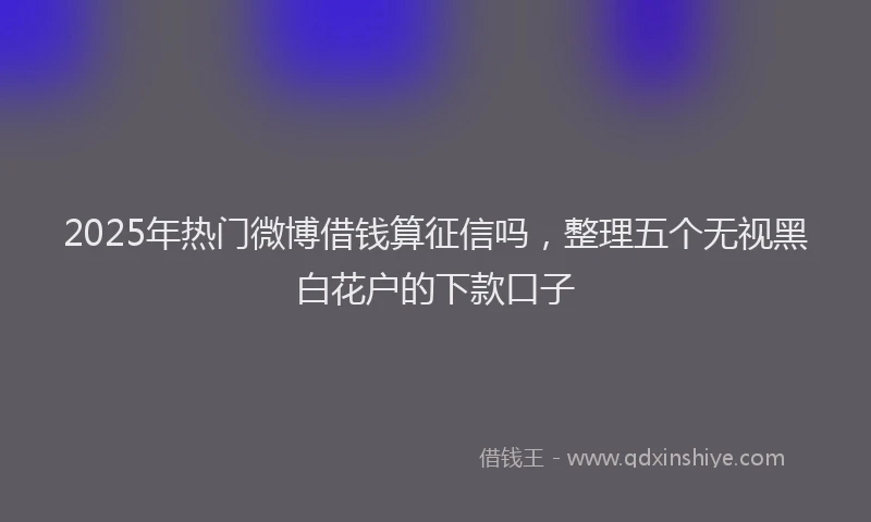 2025年热门微博借钱算征信吗，整理五个无视黑白花户的下款口子