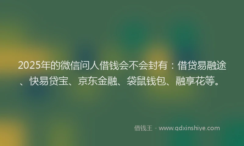 2025年的微信问人借钱会不会封有：借贷易融途、快易贷宝、京东金融、袋鼠钱包、融享花等。