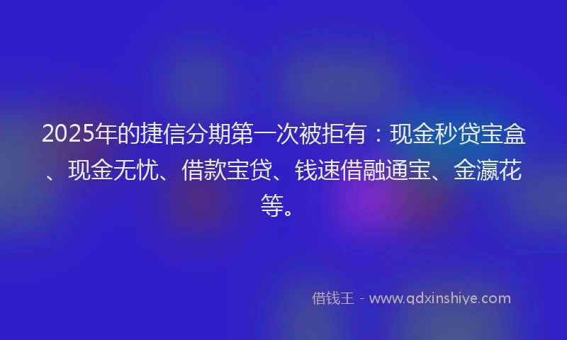 2025年的捷信分期第一次被拒有：现金秒贷宝盒、现金无忧、借款宝贷、钱速借融通宝、金瀛花等。