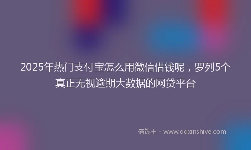 2025年热门支付宝怎么用微信借钱呢，罗列5个真正无视逾期大数据的网贷平台
