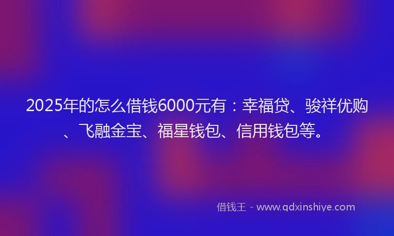 2025年的怎么借钱6000元有：幸福贷、骏祥优购、飞融金宝、福星钱包、信用钱包等。