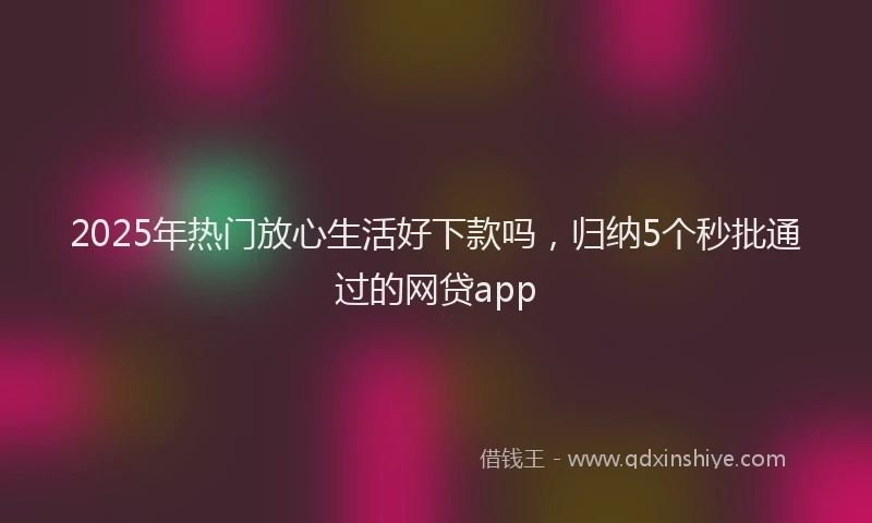 2025年热门放心生活好下款吗，归纳5个秒批通过的网贷app