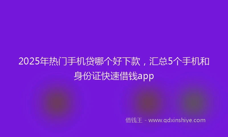2025年热门手机贷哪个好下款，汇总5个手机和身份证快速借钱app