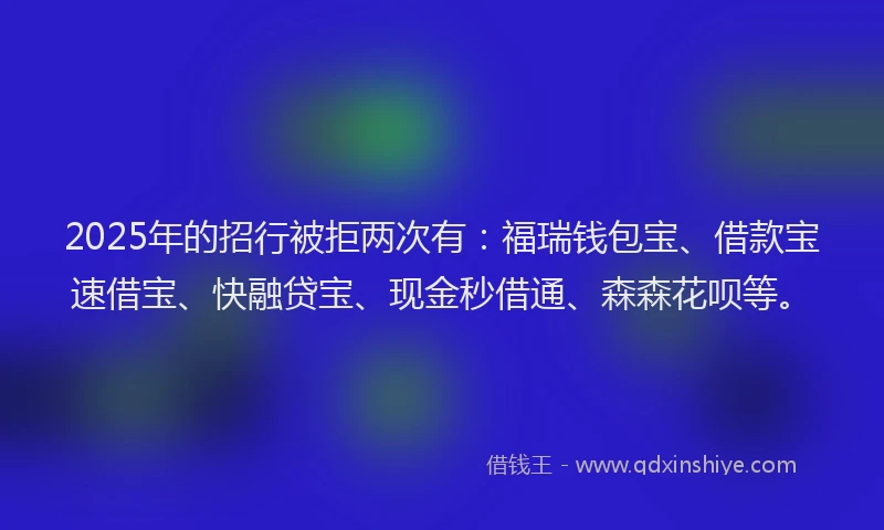 2025年的招行被拒两次有：福瑞钱包宝、借款宝速借宝、快融贷宝、现金秒借通、森森花呗等。