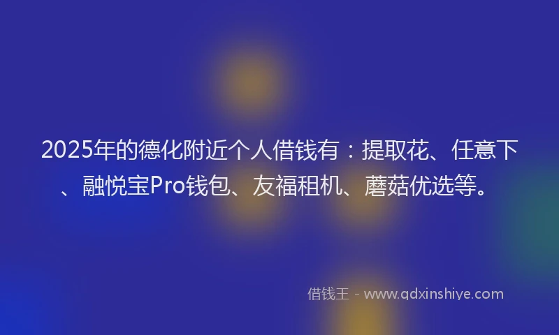 2025年的德化附近个人借钱有：提取花、任意下、融悦宝Pro钱包、友福租机、蘑菇优选等。