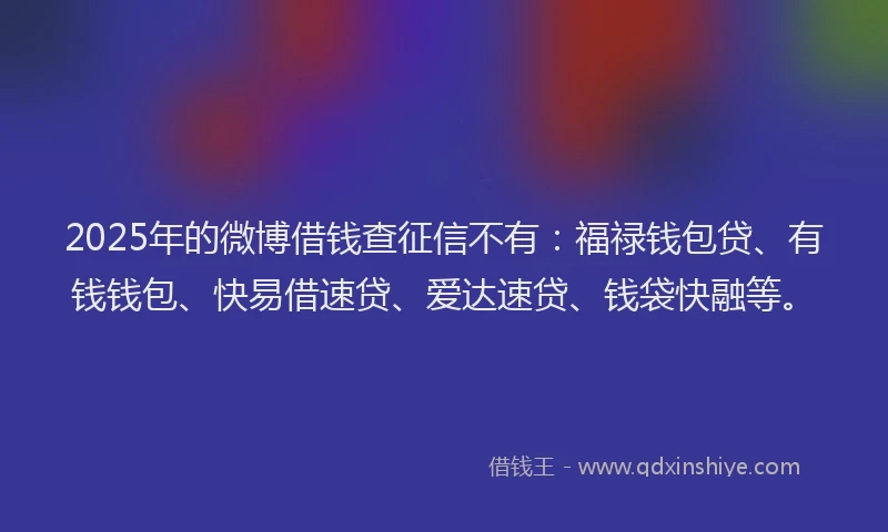 2025年的微博借钱查征信不有：福禄钱包贷、有钱钱包、快易借速贷、爱达速贷、钱袋快融等。