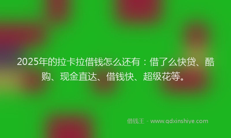 2025年的拉卡拉借钱怎么还有：借了么快贷、酷购、现金直达、借钱快、超级花等。