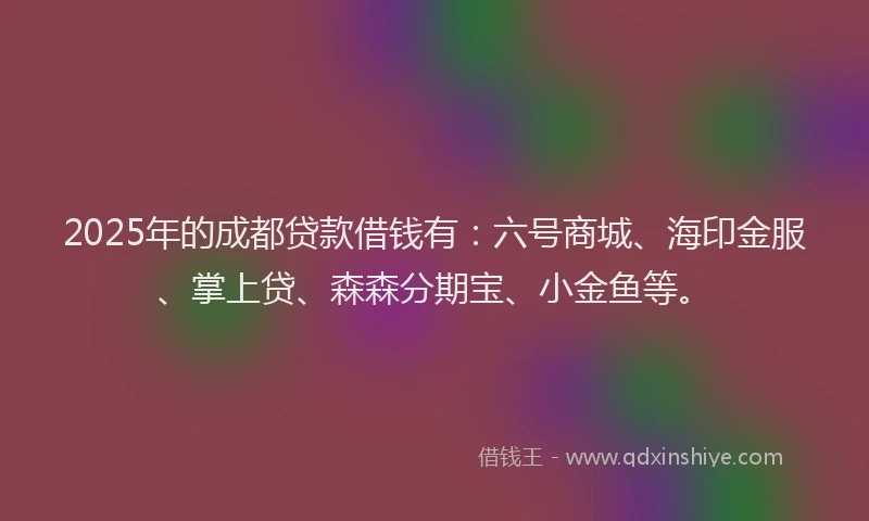 2025年的成都贷款借钱有：六号商城、海印金服、掌上贷、森森分期宝、小金鱼等。