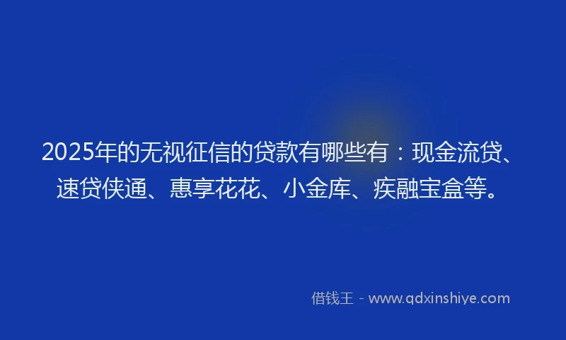 2025年的无视征信的贷款有哪些有：现金流贷、速贷侠通、惠享花花、小金库、疾融宝盒等。