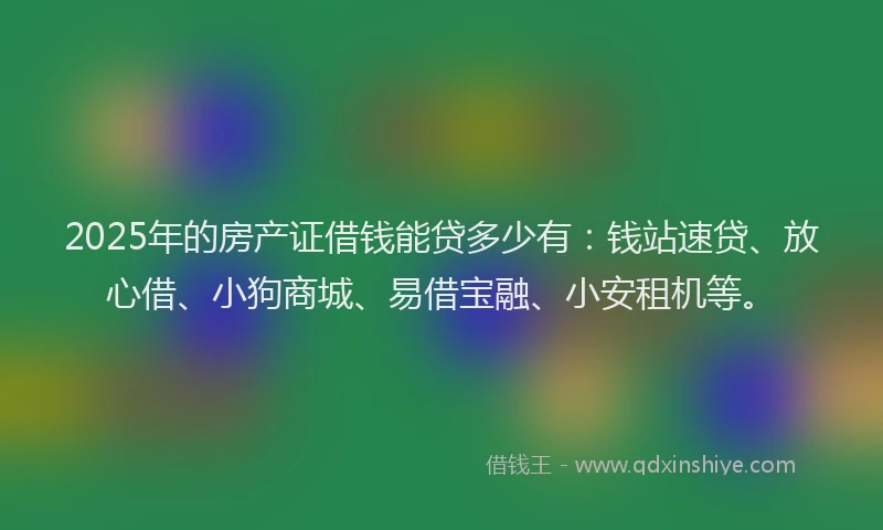 2025年的房产证借钱能贷多少有：钱站速贷、放心借、小狗商城、易借宝融、小安租机等。