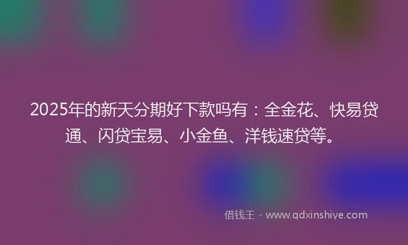 2025年的新天分期好下款吗有：全金花、快易贷通、闪贷宝易、小金鱼、洋钱速贷等。