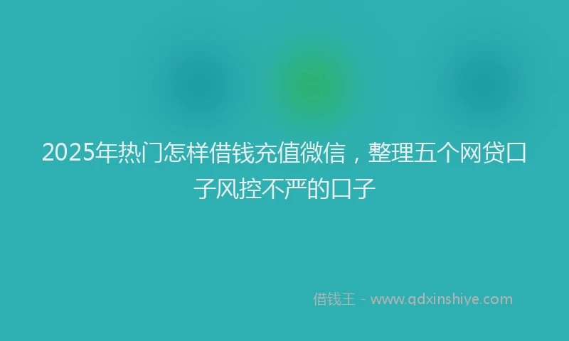 2025年热门怎样借钱充值微信，整理五个网贷口子风控不严的口子